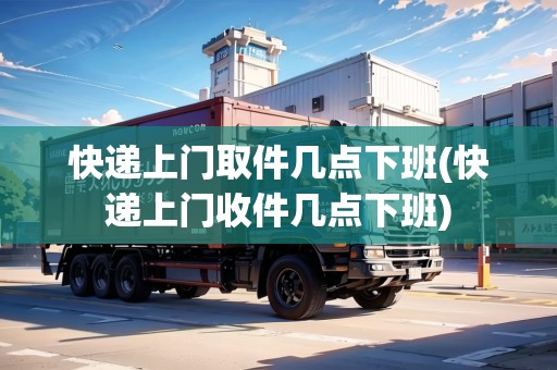 快遞上門取件幾點下班(快遞上門收件幾點下班)