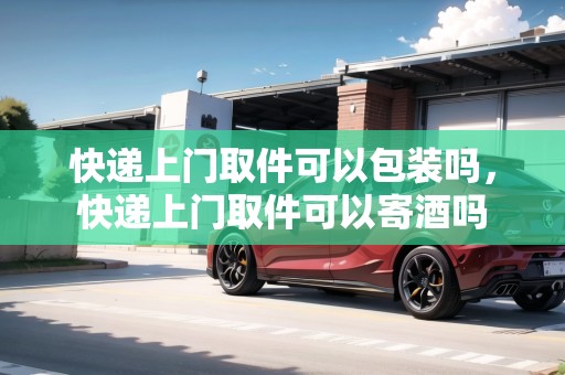 快遞上門取件可以包裝嗎，快遞上門取件可以寄酒嗎