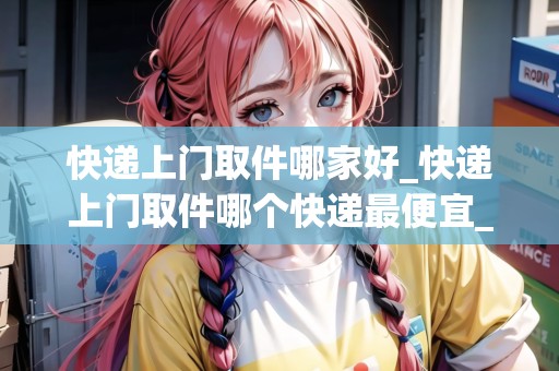 快遞上門取件哪家好_快遞上門取件哪個快遞最便宜_快遞集結(jié)地