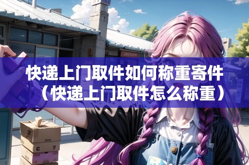 快遞上門取件如何稱重寄件(快遞上門取件怎么稱重) 快遞上門取件如何稱重寄件(快遞上門取件怎么稱重)