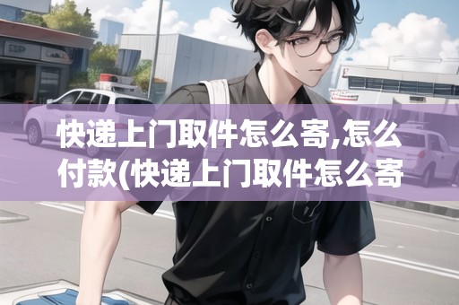 快遞上門取件怎么寄,怎么付款(快遞上門取件怎么寄)