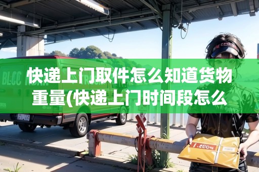 快遞上門取件怎么知道貨物重量(快遞上門時(shí)間段怎么查)