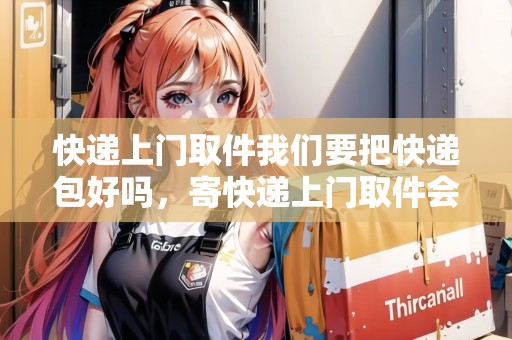 快遞上門取件我們要把快遞包好嗎，寄快遞上門取件會給你打包好
