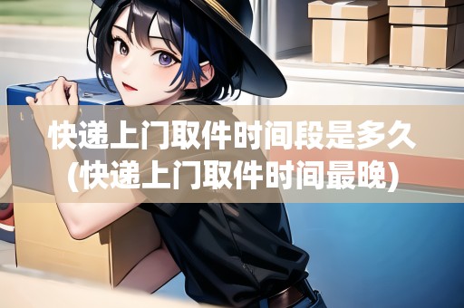 快遞上門取件時間段是多久(快遞上門取件時間最晚)