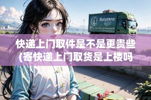 快遞上門(mén)取件是不是更貴些(寄快遞上門(mén)取貨是上樓嗎現(xiàn)在)
