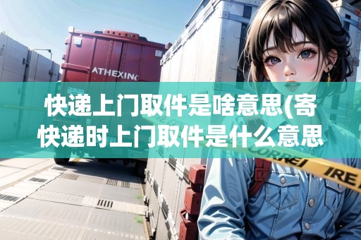 快遞上門取件是啥意思(寄快遞時上門取件是什么意思)