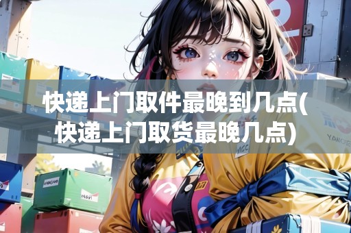 快遞上門取件最晚到幾點(diǎn)(快遞上門取貨最晚幾點(diǎn))