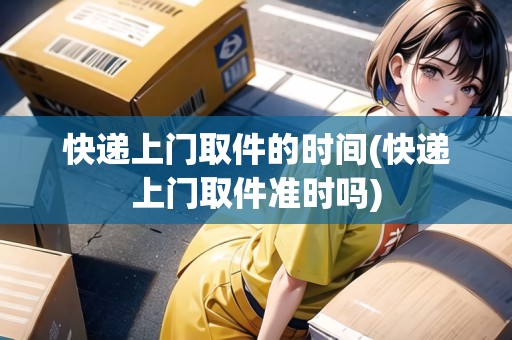 快遞上門取件的時間(快遞上門取件準(zhǔn)時嗎)
