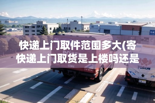 快遞上門取件范圍多大(寄快遞上門取貨是上樓嗎還是下樓)