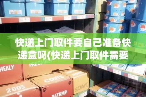 快遞上門取件要自己準備快遞盒嗎(快遞上門取件需要自己包裝好嗎)
