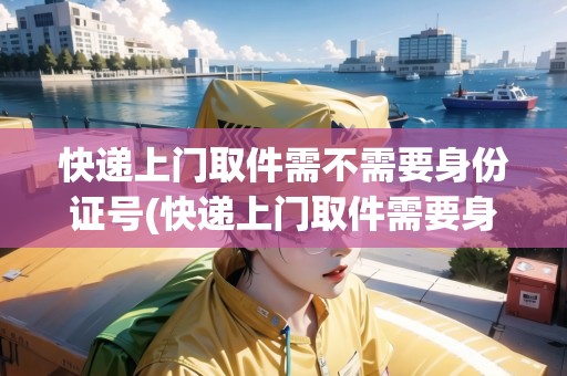 快遞上門取件需不需要身份證號(快遞上門取件需要身份證號碼嗎)