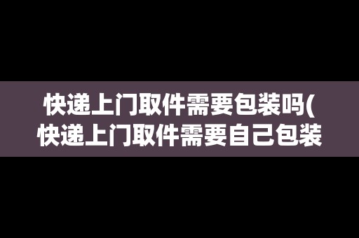 快遞上門取件需要包裝嗎(快遞上門取件需要自己包裝嗎)