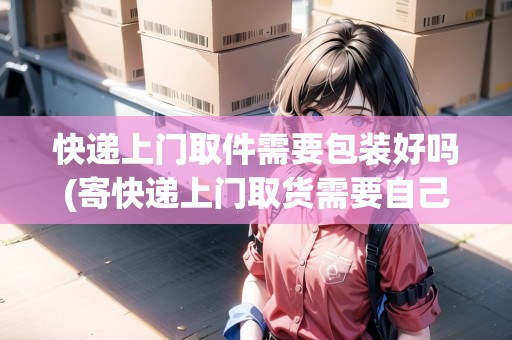 快遞上門取件需要包裝好嗎(寄快遞上門取貨需要自己包裝嗎安全嗎)