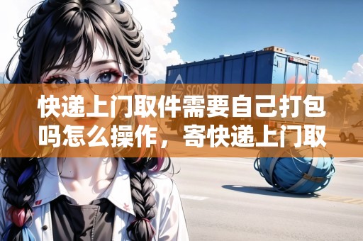 快遞上門取件需要自己打包嗎怎么操作，寄快遞上門取件是自己包嗎