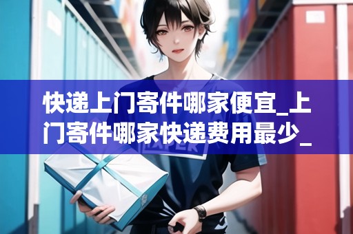 快遞上門寄件哪家便宜_上門寄件哪家快遞費用最少_快遞集結(jié)地