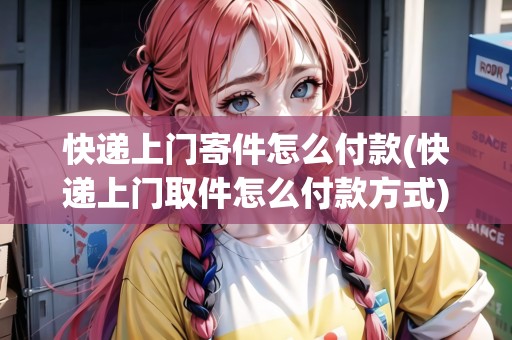 快遞上門寄件怎么付款(快遞上門取件怎么付款方式)