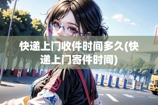快遞上門收件時間多久(快遞上門寄件時間)