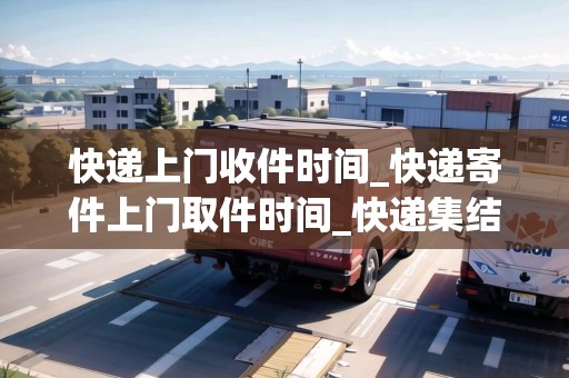 快遞上門收件時間_快遞寄件上門取件時間_快遞集結(jié)地 快遞上門收件時間_快遞寄件上門取件時間_快遞集結(jié)地