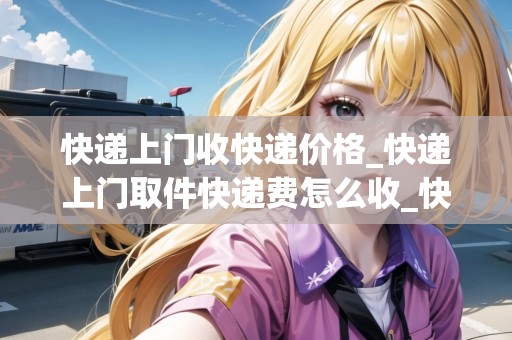 快遞上門收快遞價(jià)格_快遞上門取件快遞費(fèi)怎么收_快遞集結(jié)地 快遞上門收快遞價(jià)格_快遞上門取件快遞費(fèi)怎么收_快遞集結(jié)地