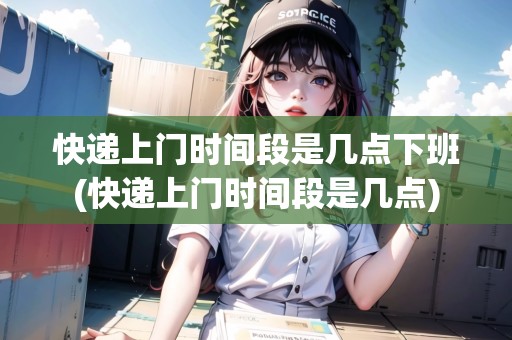 快遞上門時間段是幾點下班(快遞上門時間段是幾點) 快遞上門時間段是幾點下班(快遞上門時間段是幾點)