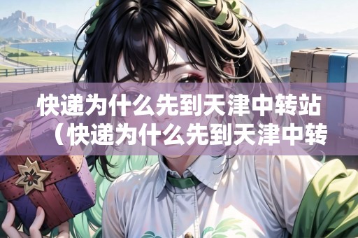 快遞為什么先到天津中轉(zhuǎn)站（快遞為什么先到天津中轉(zhuǎn)站呢）