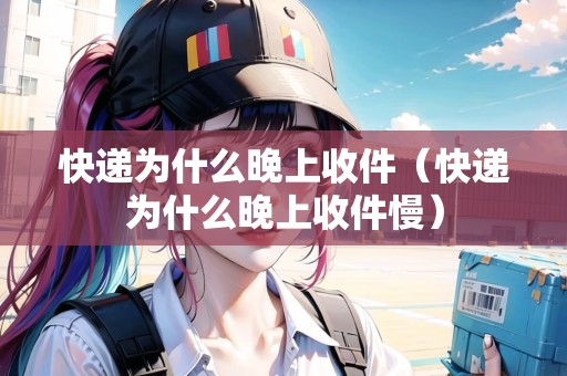 快遞為什么晚上收件（快遞為什么晚上收件慢）