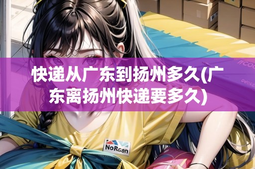 快遞從廣東到揚州多久(廣東離揚州快遞要多久)