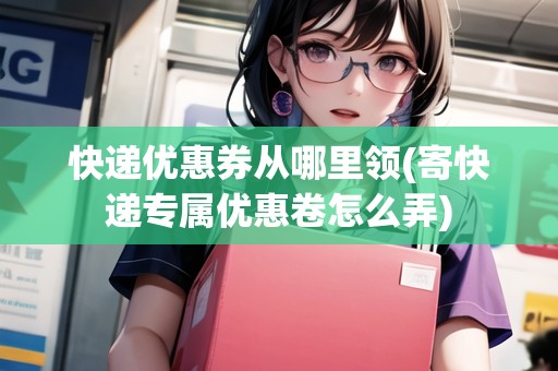 快遞優(yōu)惠券從哪里領(lǐng)(寄快遞專屬優(yōu)惠卷怎么弄)