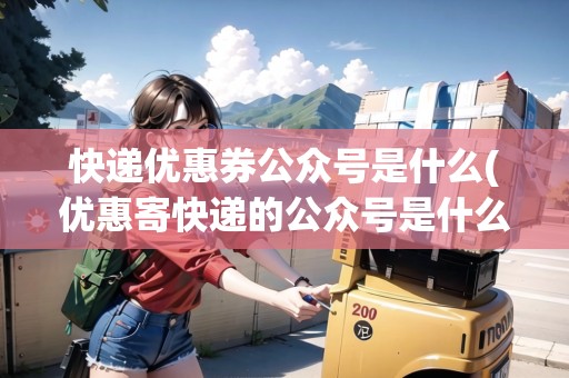 快遞優(yōu)惠券公眾號是什么(優(yōu)惠寄快遞的公眾號是什么意思) 快遞優(yōu)惠券公眾號是什么(優(yōu)惠寄快遞的公眾號是什么意思)