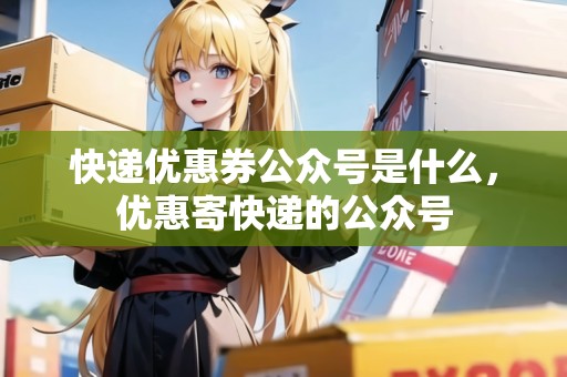 快遞優(yōu)惠券公眾號(hào)是什么，優(yōu)惠寄快遞的公眾號(hào)