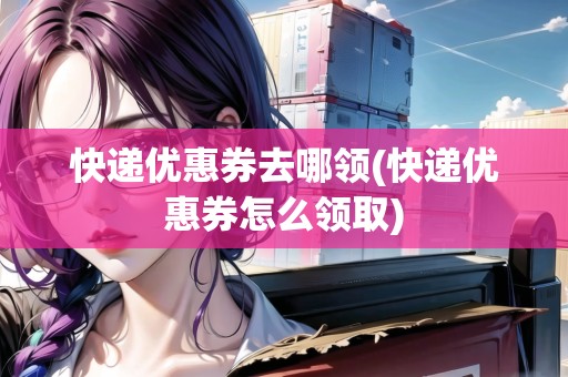 快遞優(yōu)惠券去哪領(快遞優(yōu)惠券怎么領取)