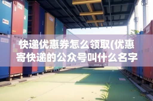 快遞優(yōu)惠券怎么領取(優(yōu)惠寄快遞的公眾號叫什么名字)