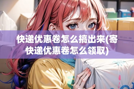 快遞優(yōu)惠卷怎么搞出來(寄快遞優(yōu)惠卷怎么領(lǐng)取)