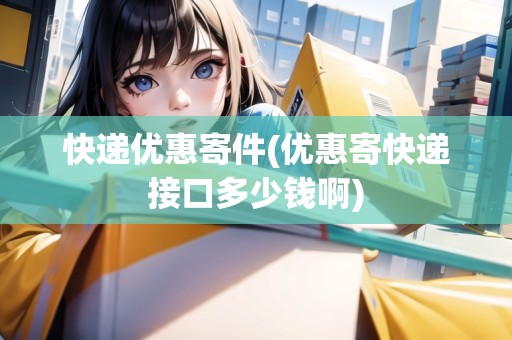 快遞優(yōu)惠寄件(優(yōu)惠寄快遞接口多少錢啊)
