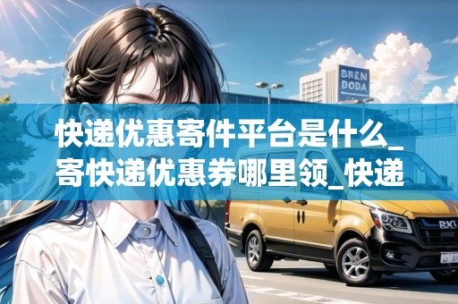 快遞優(yōu)惠寄件平臺是什么_寄快遞優(yōu)惠券哪里領(lǐng)_快遞集結(jié)地