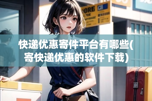 快遞優(yōu)惠寄件平臺有哪些(寄快遞優(yōu)惠的軟件下載)