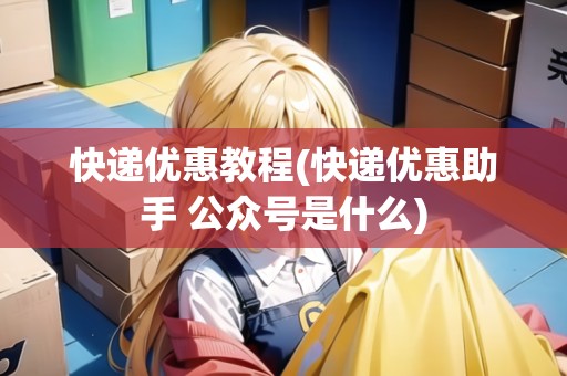 快遞優(yōu)惠教程(快遞優(yōu)惠助手 公眾號是什么)