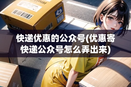 快遞優(yōu)惠的公眾號(hào)(優(yōu)惠寄快遞公眾號(hào)怎么弄出來(lái))