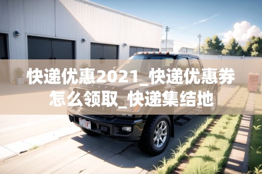 快遞優(yōu)惠2021_快遞優(yōu)惠券怎么領(lǐng)取_快遞集結(jié)地