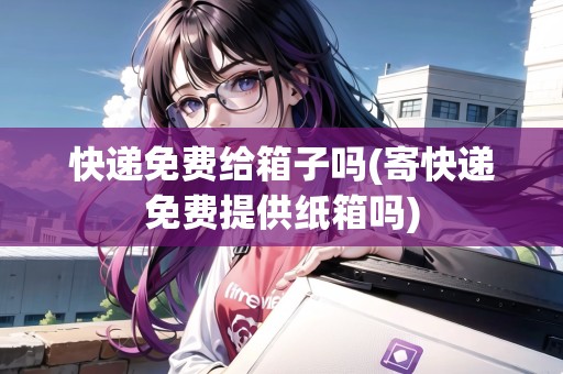 快遞免費(fèi)給箱子嗎(寄快遞免費(fèi)提供紙箱嗎)