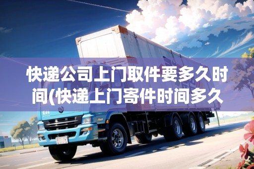 快遞公司上門取件要多久時(shí)間(快遞上門寄件時(shí)間多久)