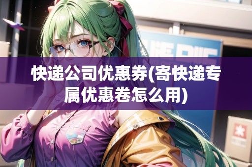 快遞公司優(yōu)惠券(寄快遞專屬優(yōu)惠卷怎么用)