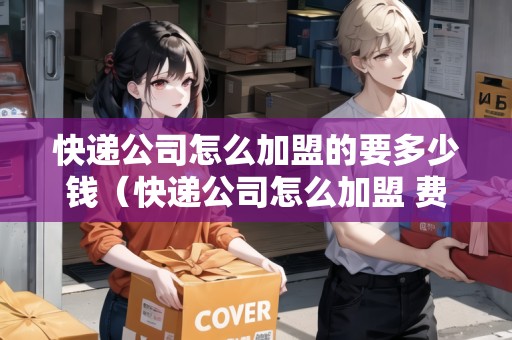 快遞公司怎么加盟的要多少錢(qián)（快遞公司怎么加盟 費(fèi)用多少）