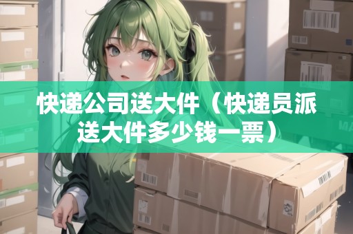 快遞公司送大件（快遞員派送大件多少錢一票）