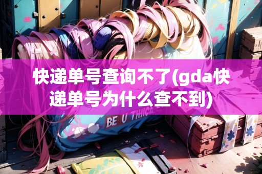 快遞單號查詢不了(gda快遞單號為什么查不到)