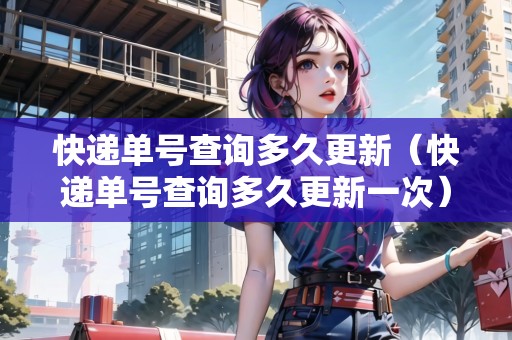 快遞單號(hào)查詢多久更新（快遞單號(hào)查詢多久更新一次）