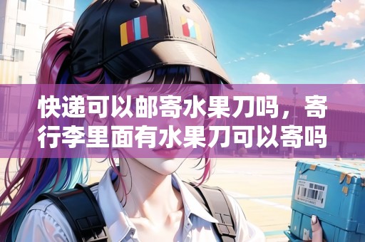 快遞可以郵寄水果刀嗎，寄行李里面有水果刀可以寄嗎現(xiàn)在