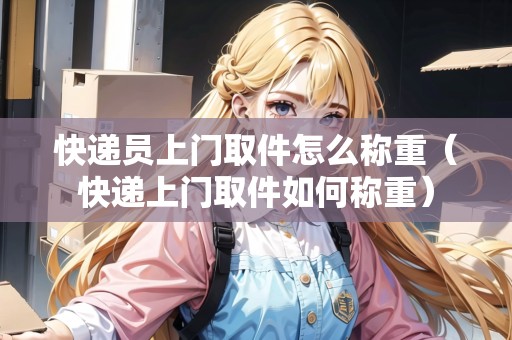 快遞員上門取件怎么稱重（快遞上門取件如何稱重）