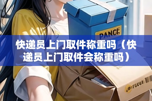 快遞員上門取件稱重嗎（快遞員上門取件會稱重嗎）