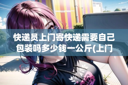 快遞員上門寄快遞需要自己包裝嗎多少錢一公斤(上門寄快遞需要自己包裝嗎多少錢)